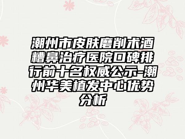 潮州市皮肤磨削术酒糟鼻治疗医院口碑排行前十名权威公示-潮州华美植发中心优势分析