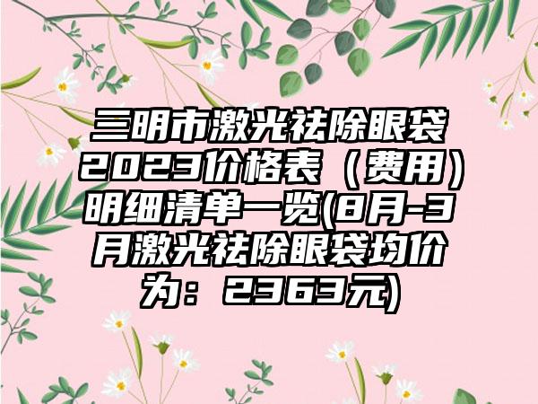 三明市激光祛除眼袋2023价格表（费用）明细清单一览(8月-3月激光祛除眼袋均价为：2363元)