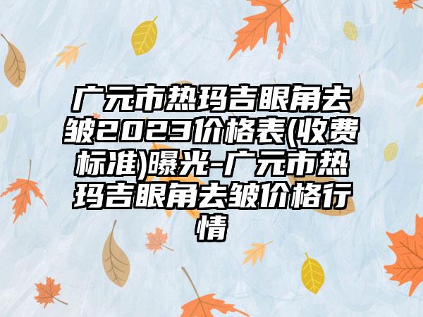 广元市热玛吉眼角去皱2023价格表(收费标准)曝光-广元市热玛吉眼角去皱价格行情