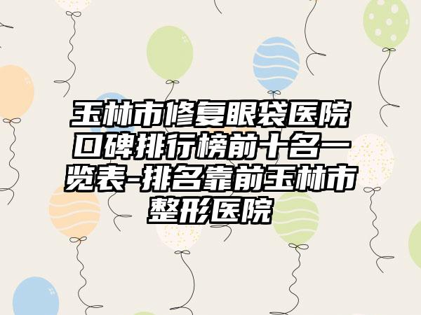 玉林市修复眼袋医院口碑排行榜前十名一览表-排名靠前玉林市整形医院