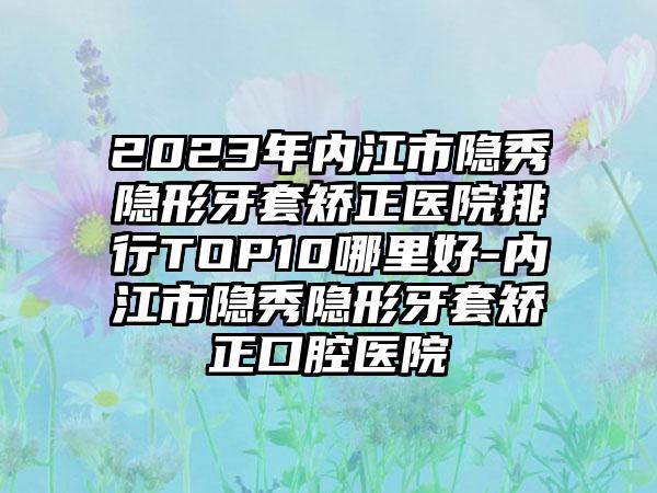 2023年内江市隐秀隐形牙套矫正医院排行TOP10哪里好-内江市隐秀隐形牙套矫正口腔医院