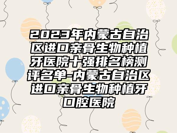 2023年内蒙古自治区进口亲骨生物种植牙医院十强排名榜测评名单-内蒙古自治区进口亲骨生物种植牙口腔医院