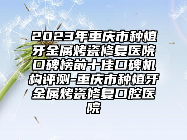 2023年重庆市种植牙金属烤瓷修复医院口碑榜前十佳口碑机构评测-重庆市种植牙金属烤瓷修复口腔医院