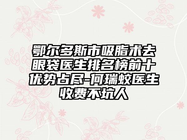 鄂尔多斯市吸脂术去眼袋医生排名榜前十优势占尽-何瑞蛟医生收费不坑人