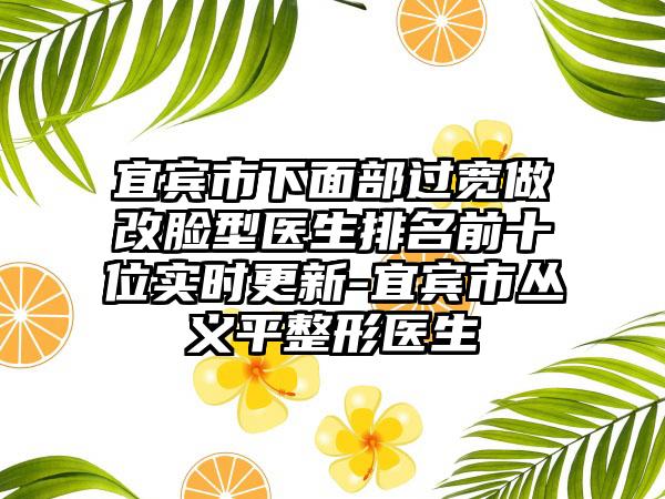 宜宾市下面部过宽做改脸型医生排名前十位实时更新-宜宾市丛义平整形医生