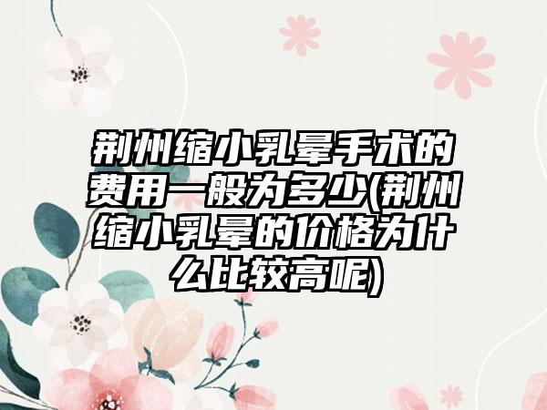 荆州缩小乳晕手术的费用一般为多少(荆州缩小乳晕的价格为什么比较高呢)