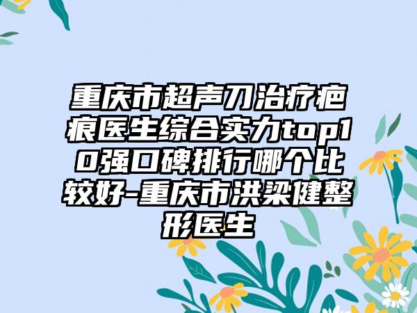 重庆市超声刀治疗疤痕医生综合实力top10强口碑排行哪个比较好-重庆市洪梁健整形医生