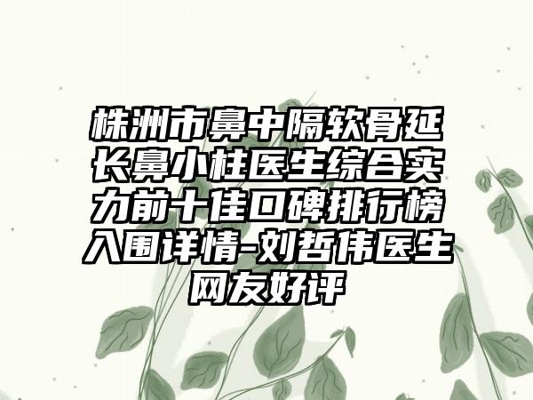 株洲市鼻中隔软骨延长鼻小柱医生综合实力前十佳口碑排行榜入围详情-刘哲伟医生网友好评