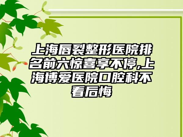 上海唇裂整形医院排名前六惊喜享不停,上海博爱医院口腔科不看后悔