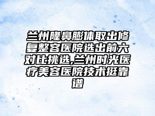 兰州隆鼻膨体取出修复整容医院选出前六对比挑选,兰州时光医疗美容医院技术挺靠谱