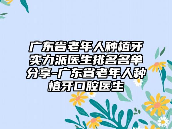 广东省老年人种植牙实力派医生排名名单分享-广东省老年人种植牙口腔医生