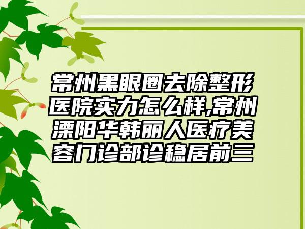 常州黑眼圈去除整形医院实力怎么样,常州溧阳华韩丽人医疗美容门诊部诊稳居前三