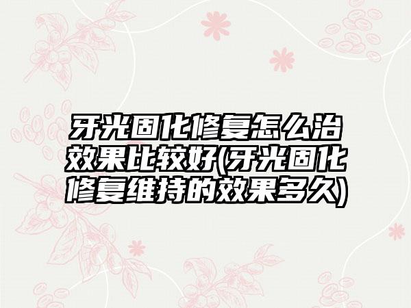 牙光固化修复怎么治成果比较好(牙光固化修复维持的成果多久)