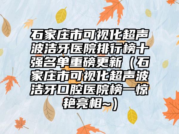 石家庄市可视化超声波洁牙医院排行榜十强名单重磅更新（石家庄市可视化超声波洁牙口腔医院榜一惊艳亮相~）