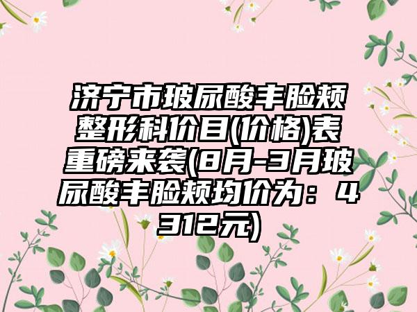 济宁市玻尿酸丰脸颊整形科价目(价格)表重磅来袭(8月-3月玻尿酸丰脸颊均价为：4312元)