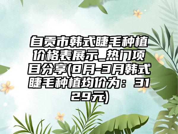 自贡市韩式睫毛种植价格表展示_热门项目分享(8月-3月韩式睫毛种植均价为：3129元)