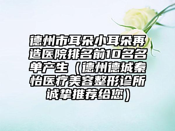 德州市耳朵小耳朵再造医院排名前10名名单产生（德州德城秦怡医疗美容整形诊所诚挚推荐给您）