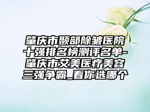 肇庆市颞部除皱医院十强排名榜测评名单-肇庆市艾美医疗美容三强争霸_看你选哪个