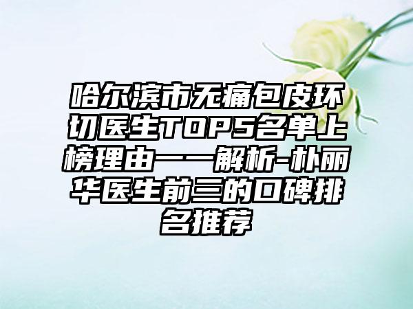 哈尔滨市无痛包皮环切医生TOP5名单上榜理由一一解析-朴丽华医生前三的口碑排名推荐