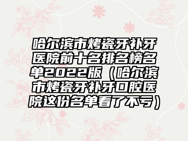 哈尔滨市烤瓷牙补牙医院前十名排名榜名单2022版（哈尔滨市烤瓷牙补牙口腔医院这份名单看了不亏）