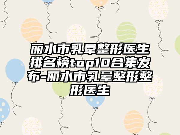 丽水市乳晕整形医生排名榜top10合集发布-丽水市乳晕整形整形医生