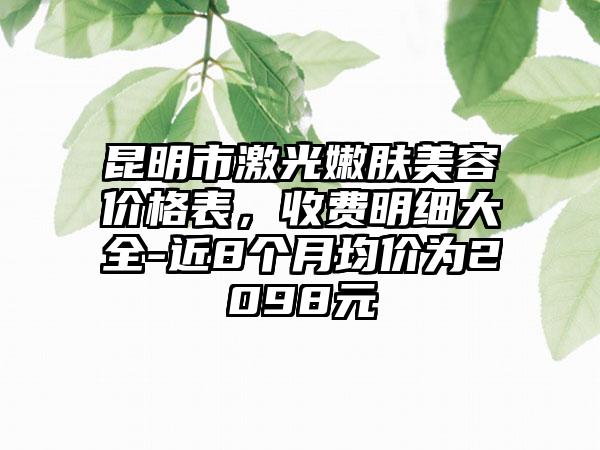 昆明市激光嫩肤美容价格表，收费明细大全-近8个月均价为2098元