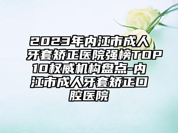 2023年内江市成人牙套矫正医院强榜TOP10权威机构盘点-内江市成人牙套矫正口腔医院