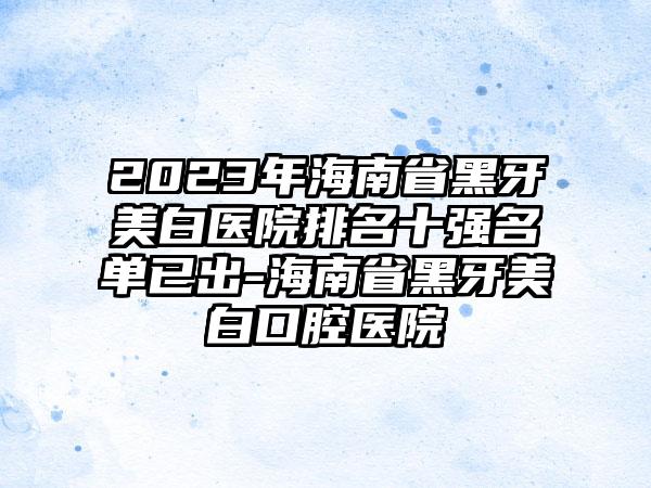 2023年海南省黑牙美白医院排名十强名单已出-海南省黑牙美白口腔医院