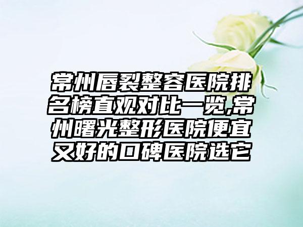 常州唇裂整容医院排名榜直观对比一览,常州曙光整形医院便宜又好的口碑医院选它