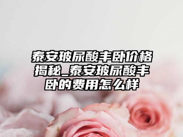 泰安玻尿酸丰卧价格揭秘_泰安玻尿酸丰卧的费用怎么样