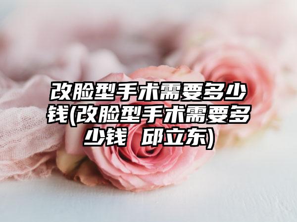 改脸型手术需要多少钱(改脸型手术需要多少钱 邱立东)