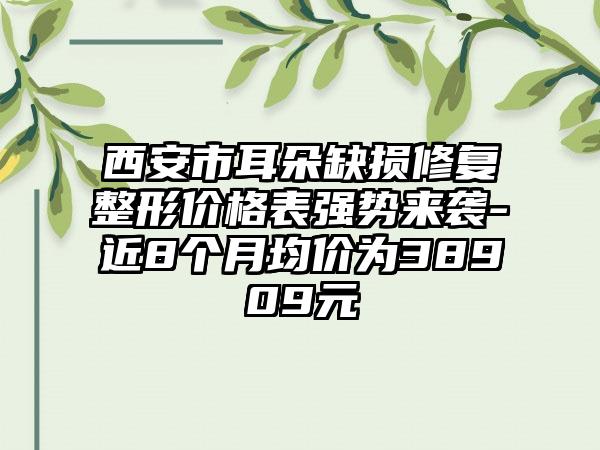 西安市耳朵缺损修复整形价格表强势来袭-近8个月均价为38909元