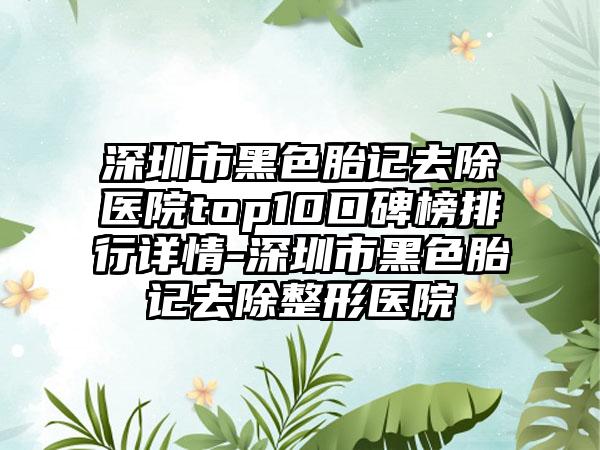 深圳市黑色胎记去除医院top10口碑榜排行详情-深圳市黑色胎记去除整形医院