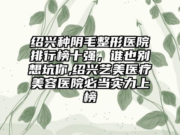 绍兴种阴毛整形医院排行榜十强，谁也别想坑你,绍兴艺美医疗美容医院必当实力上榜