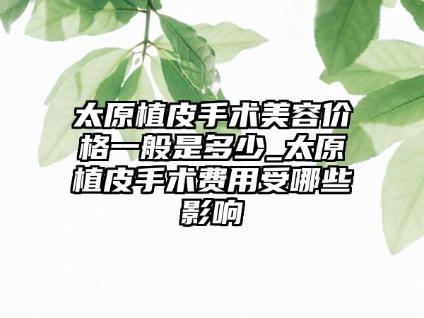 太原植皮手术美容价格一般是多少_太原植皮手术费用受哪些影响