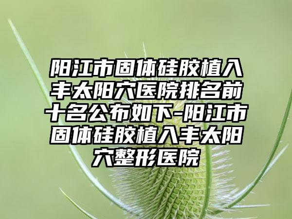 阳江市固体硅胶植入丰太阳穴医院排名前十名公布如下-阳江市固体硅胶植入丰太阳穴整形医院