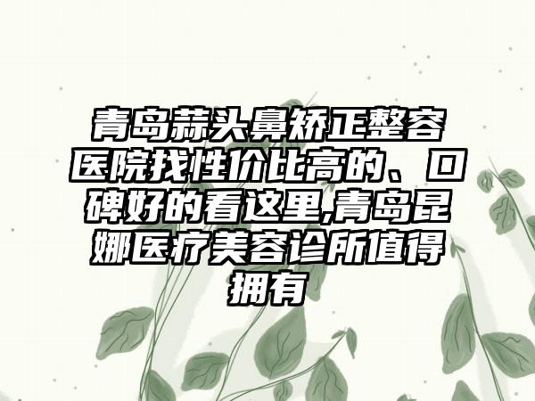 青岛蒜头鼻矫正整容医院找性价比高的、口碑好的看这里,青岛昆娜医疗美容诊所值得拥有