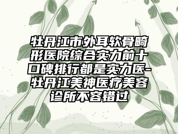 牡丹江市外耳软骨畸形医院综合实力前十口碑排行都是实力医-牡丹江美神医疗美容诊所不容错过