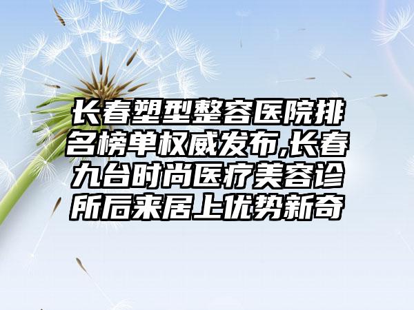 长春塑型整容医院排名榜单权威发布,长春九台时尚医疗美容诊所后来居上优势新奇