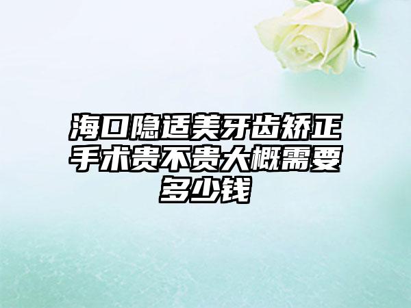 海口隐适美牙齿矫正手术贵不贵大概需要多少钱