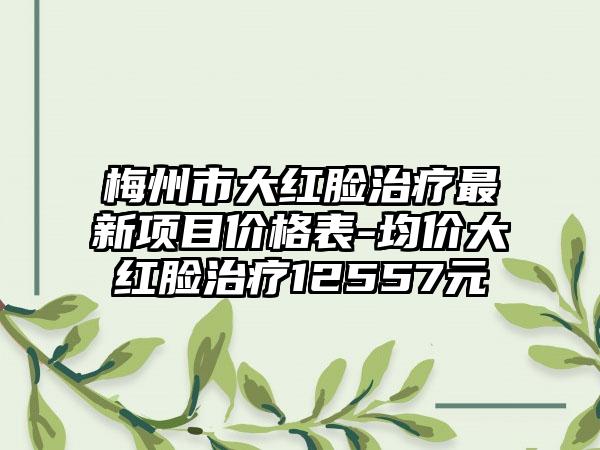 梅州市大红脸治疗非常新项目价格表-均价大红脸治疗12557元