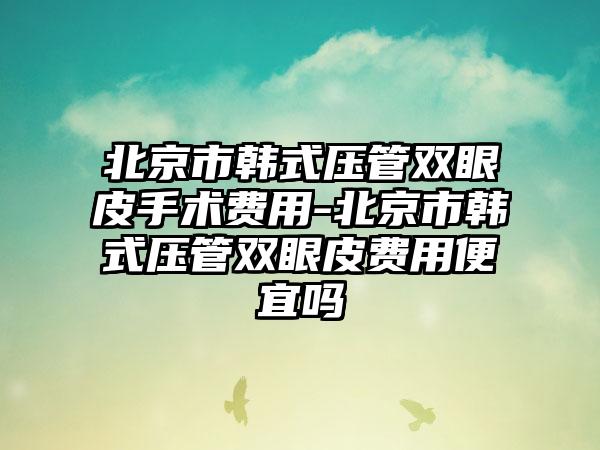 北京市韩式压管双眼皮手术费用-北京市韩式压管双眼皮费用便宜吗