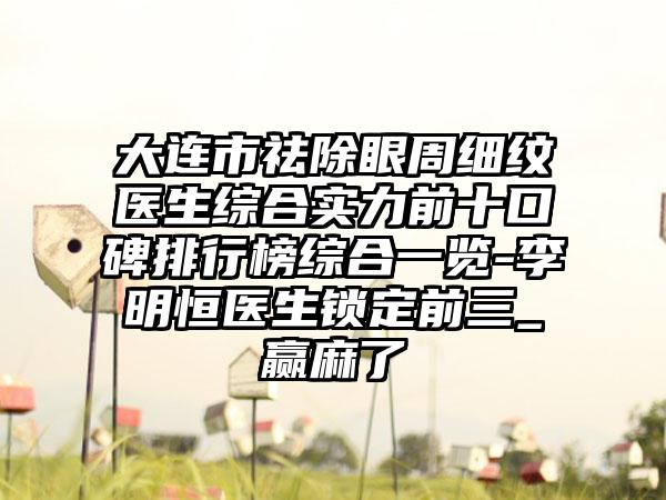 大连市祛除眼周细纹医生综合实力前十口碑排行榜综合一览-李明恒医生锁定前三_赢麻了