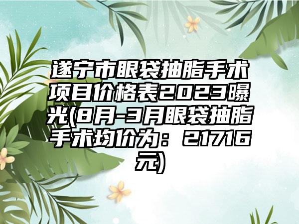 遂宁市眼袋抽脂手术项目价格表2023曝光(8月-3月眼袋抽脂手术均价为：21716元)