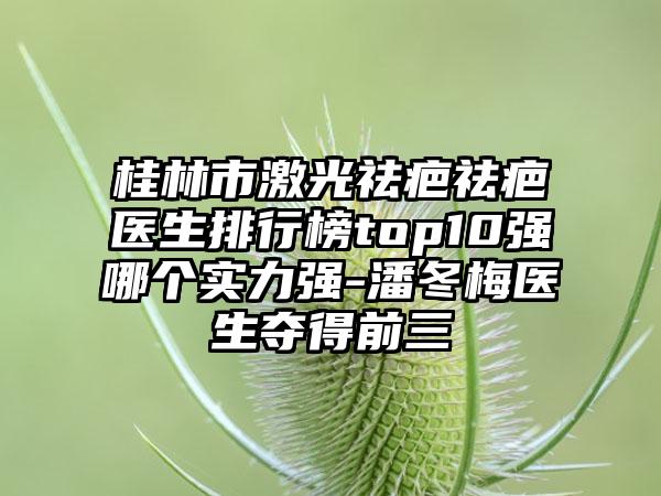 桂林市激光祛疤祛疤医生排行榜top10强哪个实力强-潘冬梅医生夺得前三