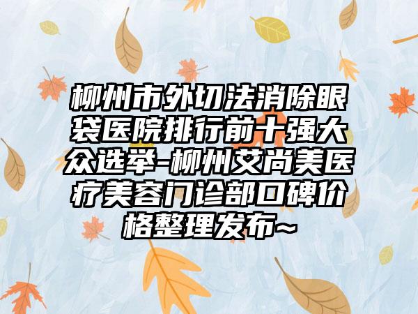 柳州市外切法消除眼袋医院排行前十强大众选举-柳州艾尚美医疗美容门诊部口碑价格整理发布~