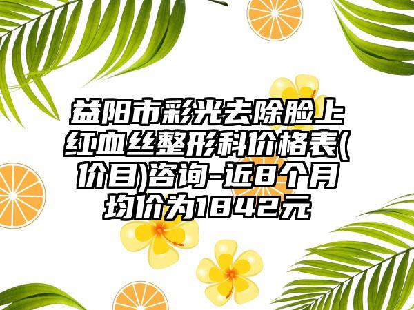 益阳市彩光去除脸上红血丝整形科价格表(价目)咨询-近8个月均价为1842元