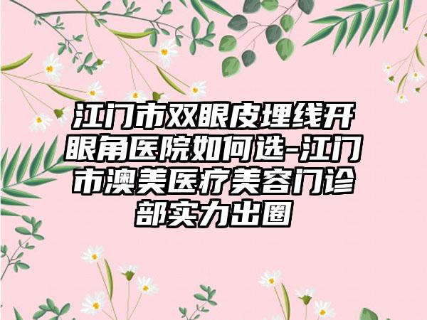 江门市双眼皮埋线开眼角医院如何选-江门市澳美医疗美容门诊部实力出圈