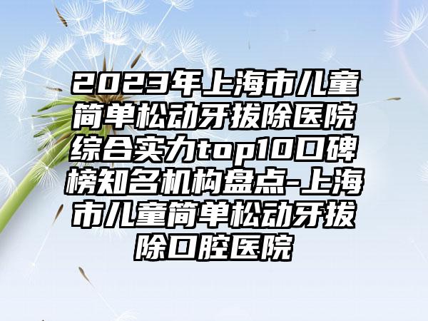 2023年上海市儿童简单松动牙拔除医院综合实力top10口碑榜有名机构盘点-上海市儿童简单松动牙拔除口腔医院