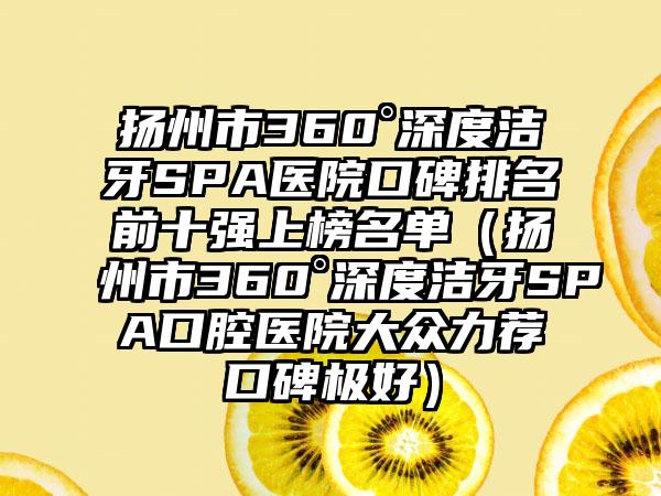 扬州市360°深度洁牙SPA医院口碑排名前十强上榜名单（扬州市360°深度洁牙SPA口腔医院大众力荐口碑极好）